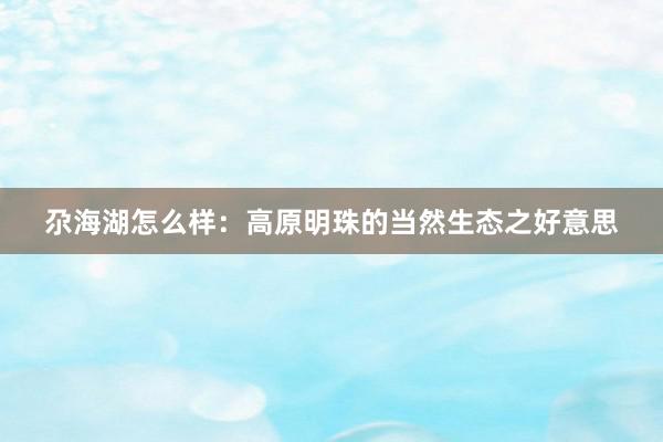 尕海湖怎么样：高原明珠的当然生态之好意思