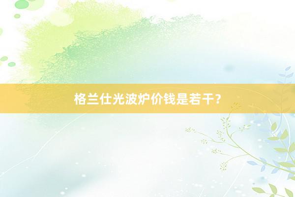 格兰仕光波炉价钱是若干？